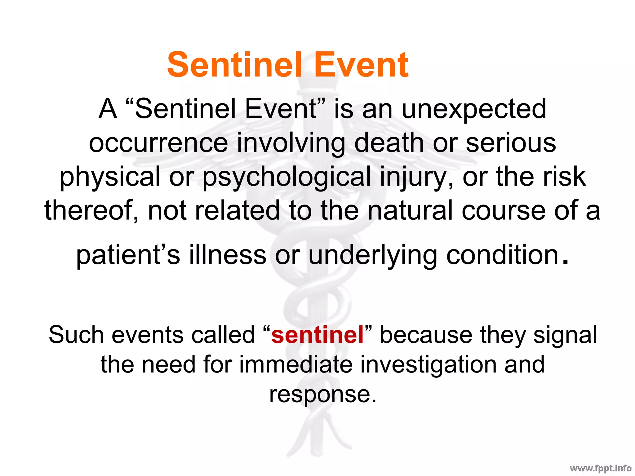 A “Sentinel Event” is an unexpected
occurrence involving death or serious
physical or psychological injury, or the risk
thereof, not related to the natural course of a
patient’s illness or underlying condition.
Such events called “sentinel” because they signal
the need for immediate investigation and
response.
Sentinel Event
 