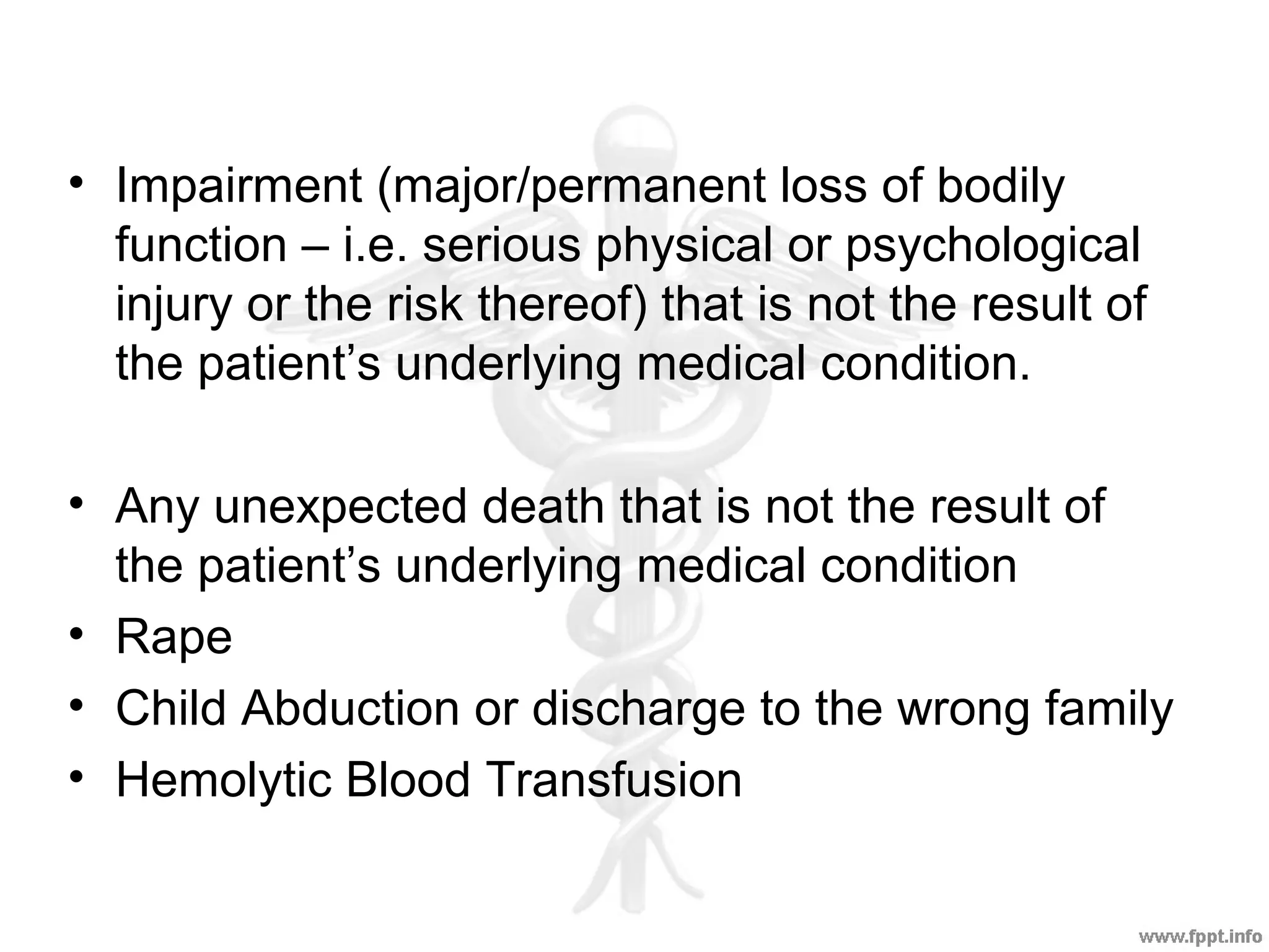 • Impairment (major/permanent loss of bodily
function – i.e. serious physical or psychological
injury or the risk thereof) that is not the result of
the patient’s underlying medical condition.
• Any unexpected death that is not the result of
the patient’s underlying medical condition
• Rape
• Child Abduction or discharge to the wrong family
• Hemolytic Blood Transfusion
 