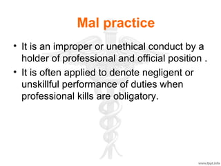 Mal practice
• It is an improper or unethical conduct by a
holder of professional and official position .
• It is often applied to denote negligent or
unskillful performance of duties when
professional kills are obligatory.
 