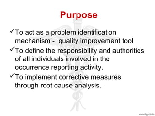 Purpose
To act as a problem identification
mechanism - quality improvement tool
To define the responsibility and authorities
of all individuals involved in the
occurrence reporting activity.
To implement corrective measures
through root cause analysis.
 