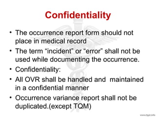Confidentiality
• The occurrence report form should not
place in medical record
• The term “incident” or “error” shall not be
used while documenting the occurrence.
• Confidentiality:
• All OVR shall be handled and maintained
in a confidential manner
• Occurrence variance report shall not be
duplicated.(except TQM)
 