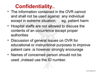 Confidentiality..
• The information contained in the OVR cannot
and shall not be used against any individual
except in extreme situation. eg. patient harm
• Hospital staffs are not allowed to discuss the
contents of an occurrence except proper
authorities
• Discussion of general issues on OVR for
educational or instructional purposes to improve
patient care ,is however strongly encourage
• Names of concerned person should not be
used ,instead use the ID number.
 