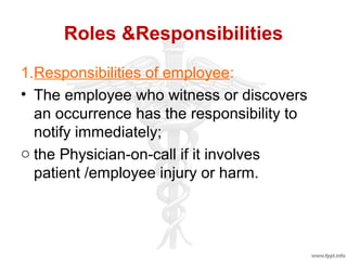 Roles &Responsibilities
1.Responsibilities of employee:
• The employee who witness or discovers
an occurrence has the responsibility to
notify immediately;
o the Physician-on-call if it involves
patient /employee injury or harm.
 