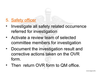5. Safety officer
• Investigate all safety related occurrence
referred for investigation
• Activate a review team of selected
committee members for investigation
• Document the investigation result and
corrective actions taken on the OVR
form.
• Then return OVR form to QM office.
 