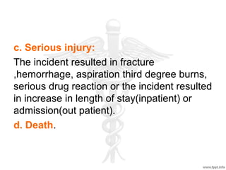 c. Serious injury:
The incident resulted in fracture
,hemorrhage, aspiration third degree burns,
serious drug reaction or the incident resulted
in increase in length of stay(inpatient) or
admission(out patient).
d. Death.
 