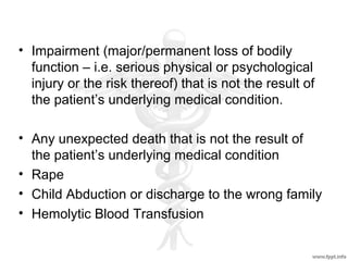 • Impairment (major/permanent loss of bodily
function – i.e. serious physical or psychological
injury or the risk thereof) that is not the result of
the patient’s underlying medical condition.
• Any unexpected death that is not the result of
the patient’s underlying medical condition
• Rape
• Child Abduction or discharge to the wrong family
• Hemolytic Blood Transfusion
 