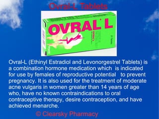 Ovral-L Tablets
© Clearsky Pharmacy
Ovral-L (Ethinyl Estradiol and Levonorgestrel Tablets) is
a combination hormone medication which is indicated
for use by females of reproductive potential to prevent
pregnancy. It is also used for the treatment of moderate
acne vulgaris in women greater than 14 years of age
who, have no known contraindications to oral
contraceptive therapy, desire contraception, and have
achieved menarche.
 