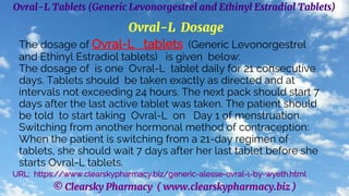 © Clearsky Pharmacy ( www.clearskypharmacy.biz )
Ovral-L Tablets (Generic Levonorgestrel and Ethinyl Estradiol Tablets)
Ovral-L Dosage
The dosage of Ovral-L tablets (Generic Levonorgestrel
and Ethinyl Estradiol tablets) is given below:
The dosage of is one Ovral-L tablet daily for 21 consecutive
days. Tablets should be taken exactly as directed and at
intervals not exceeding 24 hours. The next pack should start 7
days after the last active tablet was taken. The patient should
be told to start taking Ovral-L on Day 1 of menstruation.
Switching from another hormonal method of contraception:
When the patient is switching from a 21-day regimen of
tablets, she should wait 7 days after her last tablet before she
starts Ovral-L tablets.
URL: https://www.clearskypharmacy.biz/generic-alesse-ovral-l-by-wyeth.html
 