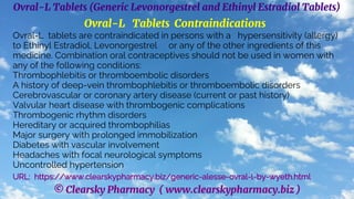 © Clearsky Pharmacy ( www.clearskypharmacy.biz )
Ovral-L Tablets (Generic Levonorgestrel and Ethinyl Estradiol Tablets)
Ovral-L Tablets Contraindications
Ovral-L tablets are contraindicated in persons with a hypersensitivity (allergy)
to Ethinyl Estradiol, Levonorgestrel or any of the other ingredients of this
medicine. Combination oral contraceptives should not be used in women with
any of the following conditions:
Thrombophlebitis or thromboembolic disorders
A history of deep-vein thrombophlebitis or thromboembolic disorders
Cerebrovascular or coronary artery disease (current or past history)
Valvular heart disease with thrombogenic complications
Thrombogenic rhythm disorders
Hereditary or acquired thrombophilias
Major surgery with prolonged immobilization
Diabetes with vascular involvement
Headaches with focal neurological symptoms
Uncontrolled hypertension
URL: https://www.clearskypharmacy.biz/generic-alesse-ovral-l-by-wyeth.html
 