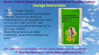 © Clearsky Pharmacy ( www.clearskypharmacy.biz )
Ovral-L Tablets (Generic Levonorgestrel and Ethinyl Estradiol Tablets)
Storage Instructions
Ovral-L Tablets (Generic
Levonorgestrel and Ethinyl Estradiol
Tablets) have to be stored at
controlled room temperature i.e. from
20°C to 25°C (68°F to 77°F) with
excursions permitted between 15° to
30°C (59° to 86°F).
Keep this as well as all other
medicines away from children and
pets.
URL: https://www.clearskypharmacy.biz/generic-alesse-ovral-l-by-wyeth.html
 