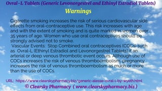 © Clearsky Pharmacy ( www.clearskypharmacy.biz )
Ovral-L Tablets (Generic Levonorgestrel and Ethinyl Estradiol Tablets)
Warnings
Cigarette smoking increases the risk of serious cardiovascular side
effects from oral-contraceptive use. This risk increases with age
and with the extent of smoking and is quite marked in women over
35 years of age. Women who use oral contraceptives should be
strongly advised not to smoke.
Vascular Events: Stop Combined oral contraceptives (COCs) such
as Ovral-L (Ethinyl Estradiol and Levonorgestrel Tablets) if an
arterial or deep venous thrombotic event occurs. Although use of
COCs increases the risk of venous thromboembolism, pregnancy
increases the risk of venous thromboembolism as much or more
than the use of COCs.
URL: https://www.clearskypharmacy.biz/generic-alesse-ovral-l-by-wyeth.html
 
