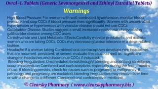© Clearsky Pharmacy ( www.clearskypharmacy.biz )
Ovral-L Tablets (Generic Levonorgestrel and Ethinyl Estradiol Tablets)
Warnings
High Blood Pressure: For women with well-controlled hypertension, monitor blood
pressure and stop COCs if blood pressure rises significantly. Women with uncontrolled
hypertension or hypertension with vascular disease should not use COCs
Gallbladder Disease: Studies suggest a small increased relative risk of developing
gallbladder disease among COC users.
Carbohydrate and Lipid Metabolic Effects:Carefully monitor prediabetic and diabetic
women who are taking COCs. COCs may decrease glucose tolerance in a dose-related
fashion.
Headache:If a woman taking Combined oral contraceptives develops new headaches
that are recurrent, persistent, or severe, evaluate the cause as well as significant
change in headaches and discontinue COCs if indicated.
Bleeding Irregularities: Unscheduled (breakthrough) bleeding and spotting sometimes
occur in patients on Combined oral contraceptives, especially during the first 3 months
of use. If bleeding persists, check for causes such as pregnancy or malignancy. If
pathology and pregnancy are excluded, bleeding irregularities may resolve over time
or with a change to a different Combined oral contraceptive medicine.
 