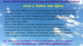 © Clearsky Pharmacy ( www.clearskypharmacy.biz )
Ovral-L Tablets (Generic Levonorgestrel and Ethinyl Estradiol Tablets)
Ovral-L Tablets Side Effects
Common Side effects of Levonorgestrel and Ethinyl Estradiol
Tablets (Ovral-L ) in 5% or more of women during clinical trials
were: headaches (33%); irregular and/or heavy uterine
bleeding (13%), dysmenorrhea (11%), nausea and/or vomiting
(11%), back pain (8%).
Other side effects include: vulvovaginal candidiasis,
breakthrough bleeding, decreased glucose tolerance,
increased blood pressure, migraine, spotty menstruation,
vaginitis, dizziness, abdominal cramps, abdominal distention,
acne vulgaris, breast tension and breast changes.
URL: https://www.clearskypharmacy.biz/generic-alesse-ovral-l-by-wyeth.html
 