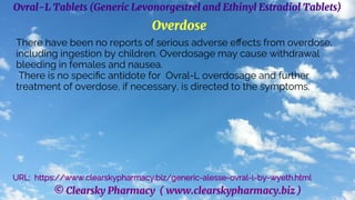 © Clearsky Pharmacy ( www.clearskypharmacy.biz )
Ovral-L Tablets (Generic Levonorgestrel and Ethinyl Estradiol Tablets)
Overdose
There have been no reports of serious adverse effects from overdose,
including ingestion by children. Overdosage may cause withdrawal
bleeding in females and nausea.
There is no specific antidote for Ovral-L overdosage and further
treatment of overdose, if necessary, is directed to the symptoms.
URL: https://www.clearskypharmacy.biz/generic-alesse-ovral-l-by-wyeth.html
 