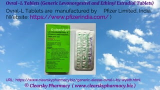 © Clearsky Pharmacy ( www.clearskypharmacy.biz )
Ovral-L Tablets (Generic Levonorgestrel and Ethinyl Estradiol Tablets)
Ovral-L Tablets are manufactured by Pfizer Limited, India.
(Website: https://www.pfizerindia.com/ )
URL: https://www.clearskypharmacy.biz/generic-alesse-ovral-l-by-wyeth.html
 