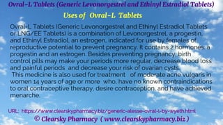 © Clearsky Pharmacy ( www.clearskypharmacy.biz )
Ovral-L Tablets (Generic Levonorgestrel and Ethinyl Estradiol Tablets)
Uses of Ovral-L Tablets
Ovral-L Tablets (Generic Levonorgestrel and Ethinyl Estradiol Tablets
or LNG/EE Tablets) is a combination of Levonorgestrel, a progestin,
and Ethinyl Estradiol, an estrogen, indicated for use by females of
reproductive potential to prevent pregnancy. It contains 2 hormones: a
progestin and an estrogen. Besides preventing pregnancy, birth
control pills may make your periods more regular, decrease blood loss
and painful periods and decrease your risk of ovarian cysts.
This medicine is also used for treatment of moderate acne vulgaris in
women 14 years of age or more who, have no known contraindications
to oral contraceptive therapy, desire contraception, and have achieved
menarche.
URL: https://www.clearskypharmacy.biz/generic-alesse-ovral-l-by-wyeth.html
 