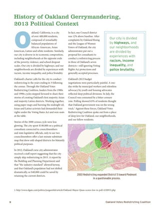 8	 Oakland Votes Redistricting Coalition
O
akland, California, is a city
of over 400,000 residents,
composed of remarkably
balanced populations of
African-American, Asian
American, Latino and white residents. Similarly,
our city is diverse in its economic composition,
including neighborhoods at the opposite ends
of the poverty, violence, and school dropout
scales. Our city is divided by highways, and our
neighborhoods are divided by experiences with
racism, income inequality, and police brutality.
Oakland’s charter calls for the city to conduct
redistricting in the years ending in 3 following
the census. Through the Oakland Votes
Redistricting Coalition, leaders from the 1980s
and 1990s cycles stepped forward to share their
stories of creating Oakland’s first majority Asian
and majority Latino districts. Working together,
using paper maps and burning the midnight oil,
Asian and Latino activists had demanded their
rights under the Voting Rates Act and won seats
at the table.
Stories of the 2000 census cycle were less
glowing. The city spent $140,000 on a political
consultant connected to councilmembers
and state legislative officials, only to see two
councilmembers offer a last-minute substitute
map that drew odd-shaped districts for blatantly
political purposes.
In 2012, Oakland’s new city administrator
received a staff report suggesting that the city
simply skip redistricting in 2013. A report by
the Building and Planning Department said
that “the industry standard” allowed leeway,
and that Oakland’s population had not shifted
dramatically, so $40,000 could be saved by
retaining the current districts.
In fact, one Council district
was 12% above baseline. After
complaints by Oakland Rising
and the League of Women
Voters of Oakland, the city
administrator put out a
proposal for consultants to
conduct a redistricting process
in three of Oakland’s seven
districts—still ignoring Voting
Rights Act protections and
generally accepted processes.
Oakland’s 2013 budget
negotiations were particularly painful. A one-
day strike by municipal workers and relentless
advocacy by youth and housing advocates
reflected deep political divisions. In July, the
Council was consumed by a bitter censure
vote. Polling showed 65% of residents thought
that Oakland government was on the wrong
track.2
Against these forces, Oakland Votes
Redistricting Coalition spoke out from a place
of deep love for Oakland, our neighborhoods,
and our fellow residents.
History of Oakland Gerrymandering,
2013 Political Context
Our city is divided
by highways, and
our neighborhoods
are divided by
experiences with
racism, income
inequality, and
police brutality.
2. http://www.sfgate.com/politics/joegarofoli/article/Oakland-Mayor-Quan-scores-low-in-poll-4330933.php
2003 Redistricting expanded District 5 toward Piedmont
in a questionable process.
§¨¦80
§¨¦880
§¨¦980
£¤13
£¤24
District 1
District 3
District 4
District 6
District 5
District 2
Broadway
TelegraphAve
W. Grand Ave
San Pablo Ave
International Blvd
FruitvaleAve
HighSt
Oakland Council Districts 2003
CCD Over 18 Latino White Black
Alaskan/Native
American
Asian API Other
2 or More
races
1 49,579 4,155 27,770 10,349 121 5,162 86 204 1,732
8% 56% 21% 0% 10% 0% 0% 3%
2 44,014 5,685 11,634 7,058 120 18,068 113 154 1,182
13% 26% 16% 0% 41% 0% 0% 3%
3 51,995 6,293 15,664 18,051 203 9,425 111 181 2,067
12% 30% 35% 0% 18% 0% 0% 4%
4 43,649 5,855 19,111 8,164 183 8,726 207 126 1,277
13% 44% 19% 0% 20% 0% 0% 3%
5 39,324 16,973 6,618 6,219 174 8,398 179 71 692
43% 17% 16% 0% 21% 0% 0% 2%
6 40,079 16,128 3,146 17,418 101 1,999 446 64 777
2010 Citizen Voting Age Population by City Council District & Ethnicity
 