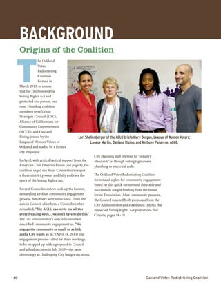 10	 Oakland Votes Redistricting Coalition
BACKGROUnD
Origins of the Coalition
T
he Oakland
Votes
Redistricting
Coalition
formed in
March 2013, to ensure
that the city honored the
Voting Rights Act and
protected one person, one
vote. Founding coalition
members were Urban
Strategies Council (USC),
Alliance of Californians for
Community Empowerment
(ACCE), and Oakland
Rising, joined by the
League of Women Voters of
Oakland and staffed by a former
city employee.
In April, with critical tactical support from the
American Civil Liberties Union (see page 9), the
coalition urged the Rules Committee to reject
a three-district process and fully embrace the
spirit of the Voting Rights Act.
Several Councilmembers took up the banner,
demanding a robust community engagement
process, but others were uninclined. From the
dais in Council chambers, a Councilmember
remarked, “The ACLU can write me a letter
every freaking week…we don’t have to do this.”
The city administrator’s selected consultant
described community engagement as, “We
engage the community as much or as little
as the City wants us to.” (April 18, 2013) The
engagement process called for three meetings,
to be wrapped up with a proposal to Council
and a final decision in July 2013—the same
chronology as challenging City budget decisions.
City planning staff referred to “industry
standards” as though voting rights were
plumbing or electrical code.
The Oakland Votes Redistricting Coalition
formulated a plan for community engagement
based on this quick-turnaround timetable and
successfully sought funding from the James
Irvine Foundation. After community pressure,
the Council rejected both proposals from the
City Administrator and established criteria that
respected Voting Rights Act protections. See
Criteria, pages 18–19.
Lori Shellenberger of the ACLU briefs Mary Bergan, League of Women Voters;
Lanese Martin, Oakland Rising; and Anthony Panarese, ACCE.
 