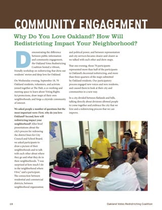 12	 Oakland Votes Redistricting Coalition
D
emonstrating the difference
between public information
and community engagement,
the Oakland Votes Redistricting
Coalition hosted a vibrant,
friendly workshop on redistricting that drew out
residents’ stories and deep love for Oakland.
On Wednesday evening, September 18, 70
Oakland residents, volunteers, and activists
joined together at The Hub, a co-working and
meeting space to learn about Voting Rights
Act protections, draw maps of their own
neighborhoods, and forge a citywide community
of interest.
We asked people a number of questions but the
most important were: First, why do you love
Oakland? Second, how will
redistricting impact your
neighborhood? After brief
presentations about the
city’s process for redrawing
the district lines for City
Council and School Board,
we asked participants to
draw a picture of their
neighborhoods and to talk
with each other about where
they go and what they do in
their neighborhoods. “I was
surprised at how much I do
in the neighborhood where
I live,” said a participant.
The connection between
residential and commercial
districts, between
neighborhood organization
and political power, and between representation
and city services became clearer and clearer as
we talked with each other and drew maps.
That one evening, those 70 participants
represented more than half of the participants
in Oakland’s decennial redistricting, and more
than three quarters of the maps submitted
by Oakland residents. Our participatory
process engaged new voices and new residents,
and caused them to look at their city and
communities in a new way.
In a city divided between flatlands and hills,
talking directly about divisions allowed people
to come together and embrace the city that we
love and a redistricting process that we can
improve.
COMMUNITY ENGAGEMENT
Why Do You Love Oakland? How Will
Redistricting Impact Your Neighborhood?
 