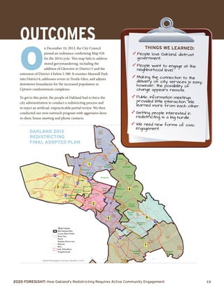 2020 Foresight: How Oakland’s Redistricting Requires Active Community Engagement 	 13
Glenview
Maxwell
Park
Piedmont
Lake
Merritt
West
Oakland
Elmhurst
Fruitvale
Dimond
Upper
Rockridge
Forest Park
Montclair
Piedmont
Pines
Brookfield
Village
Seminary
Melrose
Laurel
Heights
Trestle
Glen
Oakmore
Jack London
Square
Piedmont
Ave
Sheffield
Village
East Lake
Temescal
Downtown
Oakland
Adams Point
Grand Lake
Theater
Pill Hill
Eastmont
Mall
Old Oakland
Bellevue
Knowland
Park
US Naval
Hospital
GrizzlyPeak
Park
Joaquin
Miller Park
Verdese
Carter Park
Mills
College
Allendale
Recreation
Center
Montclair
Golf Course
W D Wood
Park
Rainbow
Recreation
Center
Peace
Cemetary
Greenman
Recreational
Field
Coliseum
Foothill
Meadows
Martin
Luther King
Jr Regional
Shoreline
California
Berkeley
Claremont
Canyon
Regional
Preserve
Lake
Temescal
Regional Rec
Area
Mountain
View
Cemetary
BushrodPark
Mosswood
Park
Poplar Rec
Area
Garfield
Municipal
Playground
Athol Plaza
Vantage
Point Park
Clinton
Square
Peralta Park
Laney
College
Lowell Park
Portview
Park
Oakland
Municipal
Golf Links
Sobrante
Park
Metropolitan
Oakland
International
580
880
580
980
880
80
National Demographics Corporation, December 11, 2013
2013 Adopted Plan
Census Block Public
Water Area
Streets
Pipeline/Power Line
Railroad
River
Oak_PoliceBeats
Neighborhoods
O
n December 10, 2013, the City Council
passed an ordinance confirming Map #26
for the 2014 cycle. This map fails to address
stored gerrymandering, including the
addition of Glenview to District 5 and the
extension of District 4 below I-580. It reunites Maxwell Park
into District 6, addresses errors in Trestle Glen, and adjusts
downtown boundaries for the increased population in
Uptown condominium complexes.
To get to this point, the people of Oakland had to force the
city administration to conduct a redistricting process and
to reject an artificial, impracticable partial review. We then
conducted our own outreach program with aggressive door-
to-door, house meeting and phone contacts.
OaklAnd 2013
Redistricting
Final Adopted Plan
OUTCOMES things we learned:
e	People love Oakland, distrust
government.
e	People want to engage at the
neighborhood level.
e	Making the connection to the
delivery of city services is easy;
however, the possibility of
change appears remote.
e	Public information meetings
provided little interaction. We
learned more from each other.
e	Getting people interested in
redistricting is a big hurdle.
e	We need new forms of civic
engagement.
 