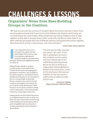 14	 Oakland Votes Redistricting Coalition
Challenges & LESSONS
Organizers’ Notes from Base-Building
Groups in the Coalition
“We have to overcome the cynicism of residents about the Council and how it works. Once
we persuaded someone that it was not true that Oakland was skipping redistricting, we
can help toward the usual hurdles. What worked well was having neighbors look at maps
together and be able to actually draw in their community and discuss what makes it up.
Both meetings got people with lots of different opinions having good discussions together.
We should do this sooner in the process… but it was still good.”
—Claire Haas, ACCE organizer
I
t was a long road to get our set of
new district lines passed, and we’re
mostly happy with the outcome. Map
26 incorporates a high degree of
community feedback, especially around
uniting the Maxwell Park neighborhood entirely
into District 6.
Oakland Rising would like to recognize
our fellow partners in the Oakland Votes
Coalition for their hard work bringing public
participation, transparency and accessibility to
the redistricting process, and thank the City for
listening and acting upon our recommendations.
This was a strong example of partnership
between community forces and City Council
to improve and strengthen trust between the
city’s residents and the administration. While
the process was not perfect and there’s certainly
room for improvement, we know the principles
of democracy and good government won!
Looking ahead to the 2020 redistricting process,
we at Oakland Rising know that we can do even
better! We want to ensure that local redistricting
is about building and representing the political
power of neighborhoods and communities,
not about forwarding the political interests of
elected officials.
“The best way to make sure that
“one person, one vote” of the
VRA is protected is to ensure
that residents are the central
and most integral part of the
redistricting planning process.
We can do this by forming an
Independent Citizens/Residents
Redistricting Commission, similar
to the commission that was put
together for the last round of
redistricting of California state
district lines.”
—Jessamyn Sabbag,
Deputy Director, Oakland Rising
 