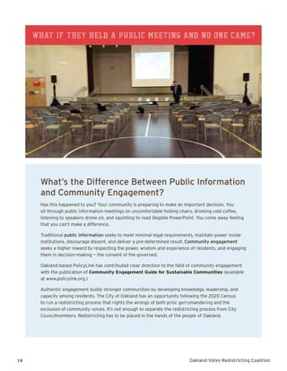 16	 Oakland Votes Redistricting Coalition
What’s the Difference Between Public Information
and Community Engagement?
Has this happened to you? Your community is preparing to make an important decision. You
sit through public information meetings on uncomfortable folding chairs, drinking cold coffee,
listening to speakers drone on, and squinting to read illegible PowerPoint. You come away feeling
that you can’t make a difference.
Traditional public information seeks to meet minimal legal requirements, maintain power inside
institutions, discourage dissent, and deliver a pre-determined result. Community engagement
seeks a higher reward by respecting the power, wisdom and experience of residents, and engaging
them in decision-making — the consent of the governed.
Oakland-based PolicyLink has contributed clear direction to the field of community engagement
with the publication of Community Engagement Guide for Sustainable Communities (available
at www.policylink.org.)
Authentic engagement builds stronger communities by developing knowledge, leadership, and
capacity among residents. The City of Oakland has an opportunity following the 2020 Census
to run a redistricting process that rights the wrongs of both prior gerrymandering and the
exclusion of community voices. It’s not enough to separate the redistricting process from City
Councilmembers. Redistricting has to be placed in the hands of the people of Oakland.
What if they held a public meeting and no one came?
 