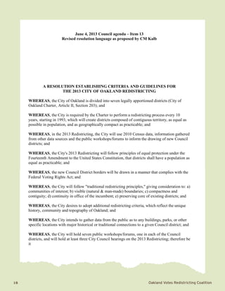 18	 Oakland Votes Redistricting Coalition
June 4, 2013 Council agenda – Item 13
Revised resolution language as proposed by CM Kalb
A RESOLUTION ESTABLISHING CRITERIA AND GUIDELINES FOR
THE 2013 CITY OF OAKLAND REDISTRICTING
WHEREAS, the City of Oakland is divided into seven legally apportioned districts (City of
Oakland Charter, Article II, Section 203); and
WHEREAS, the City is required by the Charter to perform a redistricting process every 10
years, starting in 1993, which will create districts composed of contiguous territory, as equal as
possible in population, and as geographically compact as practicable; and
WHEREAS, in the 2013 Redistricting, the City will use 2010 Census data, information gathered
from other data sources and the public workshops/forums to inform the drawing of new Council
districts; and
WHEREAS, the City's 2013 Redistricting will follow principles of equal protection under the
Fourteenth Amendment to the United States Constitution, that districts shall have a population as
equal as practicable; and
WHEREAS, the new Council District borders will be drawn in a manner that complies with the
Federal Voting Rights Act; and
WHEREAS, the City will follow "traditional redistricting principles," giving consideration to: a)
communities of interest; b) visible (natural & man-made) boundaries; c) compactness and
contiguity; d) continuity in office of the incumbent; e) preserving core of existing districts; and
WHEREAS, the City desires to adopt additional redistricting criteria, which reflect the unique
history, community and topography of Oakland; and
WHEREAS, the City intends to gather data from the public as to any buildings, parks, or other
specific locations with major historical or traditional connections to a given Council district; and
WHEREAS, the City will hold seven public workshops/forums, one in each of the Council
districts, and will hold at least three City Council hearings on the 2013 Redistricting; therefore be
it
 
