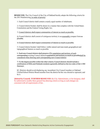 2020 Foresight: How Oakland’s Redistricting Requires Active Community Engagement 	 19
RESOLVED, The City Council of the City of Oakland hereby adopts the following criteria for
the 2013 Redistricting, in order of priority:
1. Each Council district shall contain a nearly equal number of inhabitants.
2. Council district borders shall be drawn in a manner that complies with the United States
Constitution and the Federal Voting Rights Act.
3. Council districts shall respect communities of interest as much as possible.
4. Council districts shall consist of contiguous territory in as reasonably compact form as
possible.
4. Council districts shall respect communities of interest as much as possible.
5. Council district borders' shall follow visible natural and man-made geographical and
topographical features as much as possible.
6. Each new Council district shall preserve tThe population and territory of each
corresponding existing Council district's population and territory as much as possibleshall be
considered when drawing each corresponding new Council district.
7. To the degree possible within the other criteria, Council districts should include a
combination of Hills and Flatlands residents (generally defined as the two sides of the 1-580
freeway).
87. Districts should avoid displacing any incumbent City Council member or Oakland
Unified School District Board member from the district he/she was elected to represent; and
be it
[deleted by Council] FURTHER RESOLVED, the City Administrator, or her designee, shall
be authorized to modify these general line-drawing criteria so long as such changes are
consistent with all requirements of law.
 