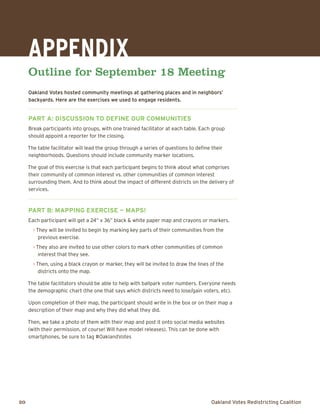 20	 Oakland Votes Redistricting Coalition
Appendix
Outline for September 18 Meeting
Oakland Votes hosted community meetings at gathering places and in neighbors’
backyards. Here are the exercises we used to engage residents.
Part A: Discussion to define our communities
Break participants into groups, with one trained facilitator at each table. Each group
should appoint a reporter for the closing.
The table facilitator will lead the group through a series of questions to define their
neighborhoods. Questions should include community marker locations.
The goal of this exercise is that each participant begins to think about what comprises
their community of common interest vs. other communities of common interest
surrounding them. And to think about the impact of different districts on the delivery of
services.
Part B: Mapping Exercise — Maps!
Each participant will get a 24” x 36” black & white paper map and crayons or markers.
> They will be invited to begin by marking key parts of their communities from the
previous exercise.
> They also are invited to use other colors to mark other communities of common
interest that they see.
> Then, using a black crayon or marker, they will be invited to draw the lines of the
districts onto the map.
The table facilitators should be able to help with ballpark voter numbers. Everyone needs
the demographic chart (the one that says which districts need to lose/gain voters, etc).
Upon completion of their map, the participant should write in the box or on their map a
description of their map and why they did what they did.
Then, we take a photo of them with their map and post it onto social media websites
(with their permission, of course! Will have model releases). This can be done with
smartphones, be sure to tag #OaklandVotes
 