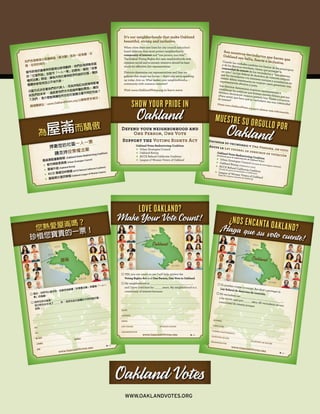 我們各個鄰里社區讓屋崙（奧克蘭）成為一座美麗、壯
健、包容的城市。
當市政為市議會與校區做出新規劃時，他們必須捍衛各區
的「社區利益」並堅守「一人一票」的原則。聯邦「投票
權利法案」明述，擁有共同社會與經濟利益的社區，應該
整體地被有效且公平地代表。
分區方式決定著我們的代表人，而其所制訂的政策將影響
到我們的未來 — 這就是我們今天挺身呼籲的原因。 請加
入我們。 是什麼能夠讓您所在的社區關注著共同的利益？
請瀏覽網站：www.OaklandVotes.org 以瞭解更多情況。
屋崙選區重劃聯盟 (Oakland Votes Redistricting Coalition)
H 都市策略委員會 (Urban Strategies Council)
H 屋崙升起 (Oakland Rising)
H ACCE 償還加州聯盟 (ACCE Refund California Coalition)
H 屋崙婦女選民聯盟 (Oakland League of Women Voters)
為屋崙而驕傲
捍衛您的社區一人一票
請支持投票權法案
Son nuestros vecindarios que hacen que
Oakland sea bella, fuerte e inclusive.
Cuando las ciudades cambian los límites de los municipios
y de los distritos escolares, tienen que proteger la
comunidad de interés de los vecindarios y “una persona,
un voto”. La Ley federal de derechos de votación estipula
que los vecindarios con intereses sociales y económicos en
común deben mantenerse en conjunto para garantizar una
representación efectiva y justa.Los distritos determinan nuestros representantes y
establecen las políticas que forman nuestro futuro; por eso
estamos declarando nuestra postura hoy. Únase a nosotros.
¿Para usted, que hace que su vecindario sea una comunidad
de interes?
Visite www.OaklandVotes.org para obtener más información.
Oakland Votes Redistricting Coalition
(Coalición para la redistritación de Oakland Votes)
H Urban Strategies Council (Consejo de estrategias urbanas)
H Oakland Rising (Oakland en alza)
H ACCE Refund California Coalition
(Coalición para el reembolso a California)
H League of Women Voters of Oakland
(Liga de mujeres votantes de Oakland)
Muestre su orgullo porOaklandDefienda su vecindario y Una Persona, un voto
Apoye la Ley federal de derechos de votación
● Sí, pueden contar conmigo. Ayudaré a proteger la
Ley federal de derechos de votación.● Mi vecindario es: _____________________________,
y he vivido aquí por _____ años. Mi vecindario es una
comunidad de interés porque:
NOmbRe
DiReCCióN
CORReO eleCtRóNiCO
teléfONO De Día
teléfONO De NOChe
ORgaNizaCióN
¿Nos eNcaNta oaklaNd?¡Haga que su voto cuente!
Oakland
EMERYVILLE
BERKELEY
ALAMEDA
SAN LEANDRO
www.OaklandVotes.org
● 是的，你們可以信任我。我會支持維護「投票權法案」與屋崙「一人一
票」的倡議。
● 我所在的社區是： _____________________________，
我已經在此生活了 _____ 年。 我所在的社區屬於共同利益社區，
因為：
姓名
地址
電子郵件
日間電話
晚間電話
組織
您熱愛屋崙嗎？
珍惜您寶貴的一票！
屋崙
愛莫利維爾
柏克萊
阿拉米達
聖里安卓
www.OaklandVotes.org
● YES, you can count on me. I will help protect the
Voting Rights Act and One Person, One Vote in Oakland.
● My neighborhood is: _____________________________,
and I have lived here for _____ years. My neighborhood is a
community of interest because:
NAme
AddRess
emAIl
dAy PhONe eVeNINg PhONe
ORgANIzAtION
LoVe oAKLAnd?
Make Your Vote Count!
Oakland
EMERYVILLE
BERKELEY
ALAMEDA
SAN LEANDRO
www.OaklandVotes.org
www.oaklandvotes.org
It’s our neighborhoods that make Oakland
beautiful, strong and inclusive.
When cities draw new lines for city council and school
board districts, they must protect neighborhoods’
community of interest and “one person, one vote.”
The federal Voting Rights Act says neighborhoods with
common social and economic interests should be kept
whole for effective, fair representation.
Districts determine our representatives and they set
policies that shape our future — that’s why we’re speaking
up today. Join us. What makes your neighborhood a
community with common interests?
Visit www.OaklandVotes.org to learn more.
Oakland Votes Redistricting Coalition
H Urban Strategies Council
H Oakland Rising
H ACCE Refund California Coalition
H League of Women Voters of Oakland
Show your pride in
Oakland
Defend your neighborhood and
One Person, One Vote
Support the Voting Rights Act
 