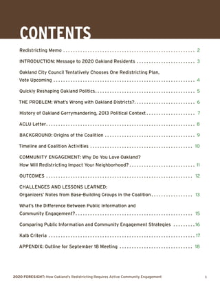 2020 Foresight: How Oakland’s Redistricting Requires Active Community Engagement 	 1
CONTEnts
Redistricting Memo. . . . . . . . . . . . . . . . . . . . . . . . . . . . . . . . . . . . . . . . . . . . . . . . . . . . . . . 2
Introduction: Message to 2020 Oakland Residents. . . . . . . . . . . . . . . . . . . . . . . . . 3
Oakland City Council Tentatively Chooses One Redistricting Plan,
Vote Upcoming. . . . . . . . . . . . . . . . . . . . . . . . . . . . . . . . . . . . . . . . . . . . . . . . . . . . . . . . . . . 4
Quickly Reshaping Oakland Politics. . . . . . . . . . . . . . . . . . . . . . . . . . . . . . . . . . . . . . . . . . 5
THE PROBLEM: What’s Wrong with Oakland Districts?. . . . . . . . . . . . . . . . . . . . . . . . . . 6
History of Oakland Gerrymandering, 2013 Political Context. . . . . . . . . . . . . . . . . . . . . 7
ACLU Letter. . . . . . . . . . . . . . . . . . . . . . . . . . . . . . . . . . . . . . . . . . . . . . . . . . . . . . . . . . . . . . 8
BACKGROUND: Origins of the Coalition. . . . . . . . . . . . . . . . . . . . . . . . . . . . . . . . . . . . . . 9
Timeline and Coalition Activities. . . . . . . . . . . . . . . . . . . . . . . . . . . . . . . . . . . . . . . . . . . 10
Community ENgagement: Why Do You Love Oakland?
How Will Redistricting Impact Your Neighborhood?. . . . . . . . . . . . . . . . . . . . . . . . . . . . 11
Outcomes. . . . . . . . . . . . . . . . . . . . . . . . . . . . . . . . . . . . . . . . . . . . . . . . . . . . . . . . . . . . . 12
Challenges and Lessons Learned:
Organizers’ Notes from Base-Building Groups in the Coalition. . . . . . . . . . . . . . . . . . 13
What’s the Difference Between Public Information and
Community Engagement?. . . . . . . . . . . . . . . . . . . . . . . . . . . . . . . . . . . . . . . . . . . . . . . . . 15
Comparing Public Information and Community Engagement Strategies . . . . . . . . .  16
Kalb Criteria . . . . . . . . . . . . . . . . . . . . . . . . . . . . . . . . . . . . . . . . . . . . . . . . . . . . . . . . . . . .  17
Appendix: Outline for September 18 Meeting . . . . . . . . . . . . . . . . . . . . . . . . . . . . . . . 18
 