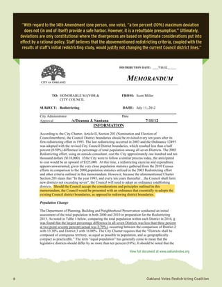 2	 Oakland Votes Redistricting Coalition
MEMORANDUM
TO: HONORABLE MAYOR & FROM: Scott Miller
CITY COUNCIL
SUBJECT: Redistricting DATE: July 11, 2012
________________
City Administrator Date
Approval /s/Deanna J. Santana 7/11/12
INFORMATION
According to the City Charter, Article II, Section 203 (Nomination and Election of
Councilmembers), the Council District boundaries should be revisited every ten years after its
first redistricting effort in 1993. The last redistricting occurred in 2003 and the Ordinance 12495
was adopted with the revised City Council District boundaries, which resulted less than a half
percent (0.50%) difference in percentage of total population among all seven Districts. The 2003
Redistricting effort, using an outside consultant, cost the City approximately one hundred and ten
thousand dollars ($110,000). If the City were to follow a similar process today, the anticipated
to cost would be an upward of $125,000. At this time, a redistricting exercise and expenditure
appears unwarranted, given the very close population statistics gathered from the 2010 Census
efforts in comparison to the 2000 population statistics utilized in the 2003 Redistricting effort
and other criteria outlined in this memorandum. However, because the aforementioned Charter
Section 203 states that “In the year 1993, and every ten years thereafter…the Council shall form
new districts not exceeding seven”, the Council will need to adopt an ordinance establishing
districts. Should the Council accept the considerations and principles outlined in this
memorandum, the Council would be presented with an ordinance that essentially re-adopts the
existing Council district boundaries, as opposed to redrawing district boundaries.
Population Change
The Department of Planning, Building and Neighborhood Preservation conducted an initial
assessment of the total population in both 2000 and 2010 in preparation for the Redistricting
2013. As noted in Table 1 below, comparing the total population within each District in 2010, it
was found that the largest percentage difference in all seven Districts was less than three percent
at two point seventy percent (actual was 2.70%), occurring between the comparison of District 2
with 13.30% and District 3 with 16.00%. The City Charter requires that the “Districts shall be
composed of contiguous territory, as equal as possible in population, and as geographically
compact as practicable.” The term “equal population” has generally come to mean that the
legislative districts should differ by no more than ten percent (10%). It should be noted that the
DISTRIBUTION DATE: ____7/11/12______
MEMORANDUM
TO: HONORABLE MAYOR & FROM: Scott Miller
CITY COUNCIL
SUBJECT: Redistricting DATE: July 11, 2012
________________
City Administrator Date
Approval /s/Deanna J. Santana 7/11/12
INFORMATION
According to the City Charter, Article II, Section 203 (Nomination and Election of
Councilmembers), the Council District boundaries should be revisited every ten years after its
first redistricting effort in 1993. The last redistricting occurred in 2003 and the Ordinance 12495
was adopted with the revised City Council District boundaries, which resulted less than a half
percent (0.50%) difference in percentage of total population among all seven Districts. The 2003
Redistricting effort, using an outside consultant, cost the City approximately one hundred and ten
thousand dollars ($110,000). If the City were to follow a similar process today, the anticipated
to cost would be an upward of $125,000. At this time, a redistricting exercise and expenditure
appears unwarranted, given the very close population statistics gathered from the 2010 Census
efforts in comparison to the 2000 population statistics utilized in the 2003 Redistricting effort
and other criteria outlined in this memorandum. However, because the aforementioned Charter
Section 203 states that “In the year 1993, and every ten years thereafter…the Council shall form
new districts not exceeding seven”, the Council will need to adopt an ordinance establishing
districts. Should the Council accept the considerations and principles outlined in this
memorandum, the Council would be presented with an ordinance that essentially re-adopts the
existing Council district boundaries, as opposed to redrawing district boundaries.
Population Change
The Department of Planning, Building and Neighborhood Preservation conducted an initial
assessment of the total population in both 2000 and 2010 in preparation for the Redistricting
2013. As noted in Table 1 below, comparing the total population within each District in 2010, it
was found that the largest percentage difference in all seven Districts was less than three percent
at two point seventy percent (actual was 2.70%), occurring between the comparison of District 2
with 13.30% and District 3 with 16.00%. The City Charter requires that the “Districts shall be
composed of contiguous territory, as equal as possible in population, and as geographically
compact as practicable.” The term “equal population” has generally come to mean that the
legislative districts should differ by no more than ten percent (10%). It should be noted that the
DISTRIBUTION DATE: ____7/11/12______
“With regard to the 14th Amendment (one person, one vote), “a ten percent (10%) maximum deviation
does not (in and of itself) provide a safe harbor. However, it is a rebuttable presumption.” Ultimately,
deviations are only constitutional where the divergences are based on legitimate considerations put into
effect by a rational policy. Staff believes that the abovementioned redistricting criteria, coupled with the
results of staff’s initial redistricting study, would justify not changing the current Council district lines.”
View full document at www.oaklandvotes.org
 