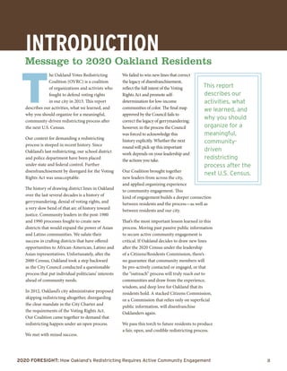2020 Foresight: How Oakland’s Redistricting Requires Active Community Engagement 	 3
Introduction
Message to 2020 Oakland Residents
T
he Oakland Votes Redistricting
Coalition (OVRC) is a coalition
of organizations and activists who
fought to defend voting rights
in our city in 2013. This report
describes our activities, what we learned, and
why you should organize for a meaningful,
community-driven redistricting process after
the next U.S. Census.
Our context for demanding a redistricting
process is steeped in recent history. Since
Oakland’s last redistricting, our school district
and police department have been placed
under state and federal control. Further
disenfranchisement by disregard for the Voting
Rights Act was unacceptable.
The history of drawing district lines in Oakland
over the last several decades is a history of
gerrymandering, denial of voting rights, and
a very slow bend of that arc of history toward
justice. Community leaders in the post-1980
and 1990 processes fought to create new
districts that would expand the power of Asian
and Latino communities. We salute their
success in crafting districts that have offered
opportunities to African-American, Latino and
Asian representatives. Unfortunately, after the
2000 Census, Oakland took a step backward
as the City Council conducted a questionable
process that put individual politicians’ interests
ahead of community needs.
In 2012, Oakland’s city administrator proposed
skipping redistricting altogether, disregarding
the clear mandate in the City Charter and
the requirements of the Voting Rights Act.
Our Coalition came together to demand that
redistricting happen under an open process.
We met with mixed success.
We failed to win new lines that correct
the legacy of disenfranchisement,
reflect the full intent of the Voting
Rights Act and promote self-
determination for low-income
communities of color. The final map
approved by the Council fails to
correct the legacy of gerrymandering;
however, in the process the Council
was forced to acknowledge this
history explicitly. Whether the next
round will pick up this important
work depends on your leadership and
the actions you take.
Our Coalition brought together
new leaders from across the city,
and applied organizing experience
to community engagement. This
kind of engagement builds a deeper connection
between residents and the process—as well as
between residents and our city.
That’s the most important lesson learned in this
process. Moving past passive public information
to secure active community engagement is
critical. If Oakland decides to draw new lines
after the 2020 Census under the leadership
of a Citizens/Residents Commission, there’s
no guarantee that community members will
be pro-actively contacted or engaged, or that
the “outreach” process will truly reach out to
communities and draw from the experience,
wisdom, and deep love for Oakland that its
residents hold. A stacked Citizens Commission,
or a Commission that relies only on superficial
public information, will disenfranchise
Oaklanders again.
We pass this torch to future residents to produce
a fair, open, and credible redistricting process.
This report
describes our
activities, what
we learned, and
why you should
organize for a
meaningful,
community-
driven
redistricting
process after the
next U.S. Census.
 
