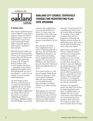 4	 Oakland Votes Redistricting Coalition
By Barbara Grady
After months of public discussion
on how Oakland’s voting districts
might be changed and with 50
proposed maps to consider, the
Oakland City Council voted
nearly unanimously Tuesday
night to tentatively approve a
single map that encapsulates
many opinions.
Map #26, pictured at right, was
submitted only four days earlier,
October 25, by Council Member
Lynette Gibson McElhaney, but
it includes ideas represented
in many of the 50 maps put
forth by residents, other
Council members and experts
— particularly to keep distinct
neighborhoods together rather
than splitting them into two or
more districts — as the city went
through its once-in-a-decade
redistricting process.
The chief changes in Map
#26 from current districts are
to combine the Maxwell Park
neighborhood into one district,
District 6, and to switch the
Cleveland Heights neighborhood
east of Lake Merritt into the
same district as its adjacent
neighborhoods, District 2,
according to McElhaney. (Before,
Cleveland Heights was an outlier
combined with neighborhoods
to the west of Lake Merritt in
District 3.) These wishes were
represented in three earlier maps
the Council considered, which
in turn represented common
opinions, as described by the city
here.
But it also keeps the Adams
Point neighborhood intact, in
District 3, defeating proposals to
split it up, after the Adams Point
Neighborhood Association sent
a letter to the Council asking
that the neighborhood be kept
together in its current district,
McElhaney said. Map #26 also
keeps the Glen Echo / Richmond
Boulevard neighborhood in one
district.
The Council voted 6 to 1, with
Council member Desley Brooks
(District 6) objecting, to make
the new district boundaries
reflect this map, pending the
outcome public hearings.
Council member Larry Reid
(District 7) was absent and did
not vote.
What happens now is that City
staff will develop an ordinance
citing this new map as the City’s
official definition of its districts,
and then two public hearings
will be held on that ordinance,
November 19 and December 10,
concluding with a final vote by
the Council, likely on December
10, according to Devan Reiff,
the planner from the City’s
Department of Planning and
Building, who has overseen the
redistricting process. More can be
learned under the Redistricting
menu on the City’s website.
Redistricting is required by City
Charter, as well as by federal
and state law, if voting districts
change so substantially in
population size over a decade,
as shown by the U.S. census, as
to render them unequal. Over
the last ten years since Oakland’s
last redistricting process in 2003,
West Oakland, or District 3’s
population, has soared by 12
percent, while the populations in
District 2, generally east of Lake
Merritt and part of downtown,
and District 5, including the
Fruitvale and surrounding areas,
have shrunk considerably.
No districts are supposed to
deviate more than 5 percent from
the median population count,
which is 55,800 per district in
Oakland. The City Council
voted on June 4 that redistricting
was warranted because of the
population shifts and interest
in creating more equity. Since
then it has held a dozen meetings
Oakland City Council tentatively
chooses one redistricting plan,
vote upcoming
OCTOBER 31, 2013
 