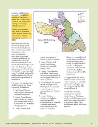 2020 Foresight: How Oakland’s Redistricting Requires Active Community Engagement 	 5
in district neighborhoods
and at City Hall while a
coalition of community
groups, the Oakland Votes
Coalition, also held several
meetings to encourage
public participation.
Oakland Votes members
today drew an illustration
of how the new redistricting
map compares with the
existing map created in
2003.
While some residents and
community groups raised
the idea of creating districts
that were socioeconomically
homogenous to give
more voting clout to
often under-represented
flatland neighborhoods and
school districts, the maps
the Council voted on do not
include wholesale changes to the
City’s past districts, just some
adjustments. As before, Districts
4, 5, 6 and 7 — and particularly
6 and 7 — include both wealthy
neighborhoods in the hills and
low-income neighborhoods in
the flatlands.
The June 4 vote stipulated that
the 2013 redistricting should
accomplish the following:
1. Each Council District
shall contain a nearly equal
number of inhabitants.
2. Council District borders
shall be drawn in a manner
that complies with the U.S.
Constitution and the Federal
Voting Rights Act.
3. Council Districts shall
respect communities of
interest as much as possible.
4. Council Districts shall
consist of contiguous
territory in a reasonably
compact form.
5. Council District borders
shall follow visible natural
and man-made geographical
and topographical features as
much as possible.
6. The population and territory
of each existing Council
District shall be considered
when drawing each
corresponding new Council
District.
7. Council Districts
should avoid displacing
any incumbent City
Councilmember or Oakland
Unified School District
Board member from the
district he or she was
elected to represent.Council
members went into Tuesday
night’s meeting prepared
to vote for either Map #23,
#24 or #25, maps that
under their earlier direction
combined, but slightly
tweaked, maps submitted by
constituents.
The biggest debate was about
whether to make Maxwell Park
a part of District 4 or District 6,
with residents calling for each.
The vote approving Map #26
puts it in District 6.
Instead, they voted on a
completely new map that
included some of the changes
but also resolved some as yet not
settled issues, particularly what
to do with the Adams Point
neighborhood, which McElhaney
represents.
 