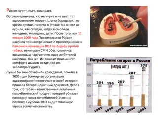 Россия курит, пьет, вымирает.Остряки ерничают: кто не курит и не пьет, тот здоровеньким помрет. Шутка бородатая,  но время другое. Никогда в стране так много не курили, как сегодня, когда засмолили женщины, молодежь, дети. После того, как 10 января 2008 года Правительство России наконец приняло решение о присоединении к Рамочной конвенции ВОЗ по борьбе против табака, некоторые СМИ обеспокоились возможным нарушением прав любителей никотина. Как же! Их лишают привычного комфорта дымить везде, где им заблагорассудится.Лучше бы они объяснили гражданам, почему в 2003 году Всемирная организация здравоохранения впервые в своей истории приняла беспрецедентный документ. Дело в том, что табак – единственный легальный потребительский продукт, который убивает половину своих потребителей. Именно поэтому в курении ВОЗ видит тотальную угрозу всему человечеству.