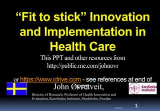 “Fit to stick” Innovation
 and Implementation in
       Health Care
           This PPT and other resources from
             http://public.me.com/johnovr

or https://www.idrive.com - see references at end of
               John Øvretveit,
                        PPT
      Director of Research, Professor of Health Innovation and
      Evaluation, Karolinska Institutet, Stockholm, Sweden

                                                             3/2/2012
                                                                        1
 