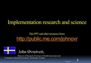 Implementation research and scienceThis PPT and other resources from:http://public.me.com/johnovr 1 John Øvretveit, 			Director of Research, Professor of Health Innovation and Evaluation, Karolinska Institutet, Stockholm, Sweden 24/09/2011 