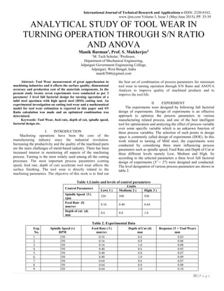 International Journal of Technical Research and Applications e-ISSN: 2320-8163,
www.ijtra.com Volume 3, Issue 3 (May-June 2015), PP. 35-39
35 | P a g e
ANALYTICAL STUDY OF TOOL WEAR IN
TURNING OPERATION THROUGH S/N RATIO
AND ANOVA
Manik Barman1, Prof. S. Mukherjee2
1
M. Tech Scholar, 2
Professor,
Department of Mechanical Engineering,
Jalpaiguri Government Engineering College,
Jalpaiguri, West Bengal, India
manik7046@gmail.com
Abstract- Tool Wear measurement of great apprehension in
machining industries and it effects the surface quality, dimensional
accuracy and production cost of the materials components. In the
present study twenty seven experiments were conducted as per 3
parameter 3 level full factorial design for turning operation of a
mild steel specimen with high speed steel (HSS) cutting tool. An
experimental investigation on cutting tool wear and a mathematical
model for tool wear estimation is reported in this paper and SN
Ratio calculation was made and an optimized combination was
determined.
Keywords: Tool Wear, feed rate, depth of cut, spindle speed,
factorial design etc.
I. INTRODUCTION
Machining operations have been the core of the
manufacturing industry since the industrial revolution.
Increasing the productivity and the quality of the machined parts
are the main challenges of metal-based industry. There has been
increased interest in monitoring all aspects of the machining
process. Turning is the most widely used among all the cutting
processes. The most important process parameters (cutting
speed, feed rate, depth of cut) accelerate tool wear affects the
surface finishing. The tool wear is directly related to the
machining parameters. The objective of this work is to find out
the best set of combination of process parameters for minimum
tool wear in turning operation through S/N Ratio and ANOVA
Analysis to improve quality of machined products and to
improve the tool life.
II. EXPERIMENT
The experiments were designed by following full factorial
design of experiments. Design of experiments is an effective
approach to optimize the process parameters in various
manufacturing related process, and one of the best intelligent
tool for optimization and analyzing the effect of process variable
over some specific variable which is an unknown function of
these process variables. The selection of such points in design
space is commonly called design of experiments (DOE). In this
work related to turning of Mild steel, the experiments were
conducted by considering three main influencing process
parameters such as spindle speed, Feed Rate and Depth of Cut at
three different levels namely Low, Medium and High. So
according to the selected parameters a three level full factorial
design of experiments (33
= 27) were designed and conducted.
The level designation of various process parameters are shown in
table 2.
Table 1.Limits and levels of control parameters
Control Parameters
Limits
Low( 1 ) Medium( 2 ) High( 3 )
Spindle Speed (V)
rpm
250 590 930
Feed Rate (f)
mm/rev
0.16 0.40 0.64
Depth of cut (d)
mm
0.6 0.8 1.0
Table 2. Experimental Data
Exp.
No.
Spindle Speed (v)
RPM
Feed Rate ( f )
mm/rev
Depth of Cut (d)
mm
Response (T = Tool Wear)
mm
1. 250 0.16 0.6 0.03
2. 250 0.16 0.8 0.06
3. 250 0.16 1.0 0.08
4. 250 0.40 0.6 0.05
5. 250 0.40 0.8 0.07
6. 250 0.40 1.0 0.09
7. 250 0.64 0.6 0.07
8. 250 0.64 0.8 0.08
9. 250 0.64 1.0 0.10
 