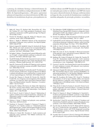 Anormalidades metabólicas em mulheres com síndrome dos ovários policísticos: obesas e não obesas




a presença da síndrome favoreça o desenvolvimento de                               mulheres obesas com SOP. Estudos de seguimento devem
comorbidades metabólicas independentemente do IMC.                                 ser realizados para avaliar se mulheres com SOP têm maior
Além do hiperandrogenismo, a RI parece apresentar                                  risco para o desenvolvimento de doenças cardiovasculares
substancial importância no desenvolvimento da SM e dos                             ao longo da vida, no sentido de fundamentar e estabelecer
distúrbios do metabolismo da glicose, principalmente em                            medidas adequadas de prevenção primária e secundária.



Referências

1.	 Melo AS, Vieira CS, Barbieri MA, Rosa-e-Silva AC, Silva                        15.	 The Rotterdam ESHRE/ASRM-Sponsored PCOS Consensus
    AA, Cardoso VC, et al. High prevalence of polycystic ovary                          Workshop Group. Revised 2003 consensus on diagnostic criteria
    syndrome in women born small for gestational age. Hum Reprod.                       and long-term health risks related to polycystic ovary syndrome
    2010;25(8):2124-31.                                                                 (PCOS). Hum Reprod. 2004;19(1):41-7.
2.	 Norman RJ, Dewailly D, Legro RS, Hickey TE. Polycystic ovary                   16.	 Ferriman D, Gallwey JD. Clinical assessment of body hair growth
    syndrome. Lancet. 2007;370(9588):685-97.                                            in women. J Clin Endocrinol Metab. 1961;21:1440-7.
3.	 Moran L, Teede H. Metabolic features of the reproductive                       17.	 Friedewald WT, Levy IR, Fredrickson DS. Estimation of the concentration
    phenotypes of polycystic ovary syndrome. Hum Reprod Update.                         of low-density lipoprotein cholesterol in plasma, without use of the
    2009;15(4):477-88.                                                                  preparative ultracentrifuge. Clin Chem. 1972;18(6):499-502.
4.	 Dokras A, Jagasia DH, Maifeld M, Sinkey CA, VanVoorhis BJ, Haynes              18.	 Griffin IJ, Cole TJ, Duncan KA, Hollman AS, Donaldson MD.
    WG. Obesity and insulin resistance but not hyperandrogenism                         Pelvic ultrasound measurements in normal girls. Acta Paediatr.
    mediates vascular dysfunction in women with polycystic ovary                        1995;84(5):536-43.
    syndrome. Fertil Steril. 2006;86(6):1702-9.                                    19.	 Balen AH, Laven JS, Tan SL, Dewailly D. Ultrasound assessment
5.	 De Zegher F, Ibáñez L. Prenatal growth restraint followed by catch-                 of the polycystic ovary: international consensus definitions. Hum
    up of weight: a hyperinsulinemic pathway to polycystic ovary                        Reprod Update. 2003;9(6):505-14.
    syndrome. Fertil Steril. 2006;86 Suppl 1:S4-5.                                 20.	 Matthews DR, Hosker JP, Rudenski AS, Naylor BA, Treacher DF,
6.	 Stovall DW, Bailey AP, Pastore LM. Assessment of insulin resistance                 Turner RC. Homeostasis model assessment: insulin resistance
    and impaired glucose tolerance in lean women with polycystic ovary                  and beta-cell function from fasting plasma glucose and insulin
    syndrome. J Womens Health (Larchmt). 2011;20(1):37-43.                              concentrations in man. Diabetologia. 1985;28(7):412-9.
7.	 Legro RS, Castracane VD, Kauffman RP. Detecting insulin resistance             21.	 Carmina E, Lobo RA. Use of fasting blood to assess the prevalence
    in polycystic ovary syndrome: purposes and pitfalls. Obstet Gynecol                 of insulin resistance in women with polycystic ovary syndrome.
    Surv. 2004;59(2):141-54.                                                            Fertil Steril. 2004;82(3):661-5.
8.	 Luque-Ramírez M, Alpañés M, Escobar-Morreale HF. The determinants              22.	 Geloneze B, Repetto EM, Geloneze SR, Tambascia MA, Ermetice
    of insulin sensitivity, β-cell function, and glucose tolerance are different        MN. The threshold value for insulin resistance (HOMA-IR) in an
    in patients with polycystic ovary syndrome than in women who do                     admixtured population IR in the Brazilian Metabolic Syndrome
    not have hyperandrogenism. Fertil Steril. 2010;94(6):2214-21.                       Study. Diabetes Res Clin Pract. 2006;72(2):219-20.
9.	 Grundy SM, Cleeman JI, Daniels SR, Donato KA, Eckel RH,                        23.	 Legro RS, Kunselman AR, Dodson WC, Dunaif A. Prevalence
    Franklin BA, et al. Diagnosis and management of the metabolic                       and predictors of risk for type 2 diabetes mellitus and impaired
    syndrome: an American Heart Association/National Heart,                             glucose tolerance in polycystic ovary syndrome: a prospective,
    Lung, and Blood Institute Scientific Statement. Circulation.                        controlled study in 254 affected women. J Clin Endocrinol Metab.
    2005;112(17):2735-52.                                                               1999;84(1):165-9.
10.	 de Groot PC, Dekkers OM, Romijn JA, Dieben SW, Helmerhorst                    24.	 Yilmaz M, Biri A, Bukan N, Karakoç A, Sancak B, Törüner F, et al.
     FM. PCOS, coronary heart disease, stroke and the influence of                      Levels of lipoprotein and homocysteine in non-obese and obese
     obesity: a systematic review and meta-analysis. Hum Reprod                         patients with polycystic ovary syndrome. Gynecol Endocrinol.
     Update. 2011;17(4):495-500.                                                        2005;20(5):258-63.
11.	 Wu B, Fukuo K, Suzuki K, Yoshino G, Kazumi T. Relationships of                25.	 Glueck CJ, Papanna R, Wang P, Goldenberg N, Sieve-Smith L.
     systemic oxidative stress to body fat distribution, adipokines and                 Incidence and treatment of metabolic syndrome in newly referred
     inflammatory markers in healthy middle-aged women. Endocr J.                       women with confirmed polycystic ovarian syndrome. Metabolism.
     2009;56(6):773-82.                                                                 2003;52(7):908-15.
12.	 Vrbikova J, Hainer V. Obesity and polycystic ovary syndrome.                  26.	 Apridonidze T, Essah PA, Iuorno MJ, Nestler JE. Prevalence and
     Obes Facts. 2009;2(1):26-35.                                                       characteristics of metabolic syndrome in women with polycystic ovary
                                                                                        syndrome. J Clin Endocrinol Metab. 2005;90(4):1929-35.
13.	 Gambineri A, Vicennati V, Genghini S, Tomassoni F, Pagotto U,
     Pasquali R, et al. Genetic variation in 11beta-hydroxysteroid                 27.	 Guo M, Chen ZJ, Macklon NS, Shi YH, Westerveld HE, Eijkemans
     dehydrogenase type 1 predicts adrenal hyperandrogenism among                       MJ, et al. Cardiovascular and metabolic characteristics of
     lean women with polycystic ovary syndrome. J Clin Endocrinol                       infertile Chinese women with PCOS diagnosed according
     Metab. 2006;91(6):2295-302.                                                        to the Rotterdam consensus criteria. Reprod Biomed Online.
14.	 Galluzzo A, Amato MC, Giordano C. Insulin resistance and                           2010;21(4):572-80.
     polycystic ovary syndrome. Nutr Metab Cardiovasc Dis.                         28.	 Fruzzetti F, Perini D, Lazzarini V, Parrini D, Genazzani AR. Adolescent
     2008;18(7):511-8.                                                                  girls with polycystic ovary syndrome showing different phenotypes




                                                                                                                                         Rev Bras Ginecol Obstet. 2011; 33(6):310-6   315
 