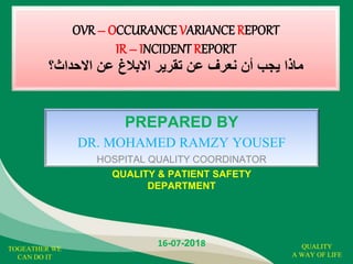 OVR – OCCURANCE VARIANCE REPORT
IR – INCIDENT REPORT
‫االحداث؟‬ ‫عن‬ ‫االبالغ‬ ‫تقرير‬ ‫عن‬ ‫نعرف‬ ‫أن‬ ‫يجب‬ ‫ماذا‬
PREPARED BY
DR. MOHAMED RAMZY YOUSEF
HOSPITAL QUALITY COORDINATOR
QUALITY & PATIENT SAFETY
DEPARTMENT
16-07-2018 QUALITY
A WAY OF LIFE
TOGEATHER WE
CAN DO IT
 