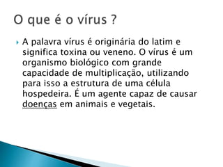  A palavra vírus é originária do latim e
significa toxina ou veneno. O vírus é um
organismo biológico com grande
capacidade de multiplicação, utilizando
para isso a estrutura de uma célula
hospedeira. É um agente capaz de causar
doenças em animais e vegetais.
 