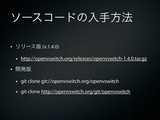 ソースコードの入手方法

&bull; リリース版 (v.1.4.0)
 &bull; http://openvswitch.org/releases/openvswitch-1.4.0.tar.gz
&bull; 開発版
 &bull; git clone git://openvswitch.org/openvswitch
 &bull; git clone http://openvswitch.org/git/openvswitch
 