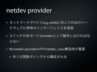 netdev provider
&bull; ネットワークデバイス(e.g. eth0)に対してのOSやハー
 ドウェアに特有のインターフェイスを実装

&bull; スイッチの各ポートはnetdevとして動作しなければな
 らない

&bull; lib/netdev-provider.h中のnetdev_class構造体が重要
 &bull; 多くの関数ポインタから構成される
 