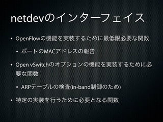 netdevのインターフェイス
&bull; OpenFlowの機能を実装するために最低限必要な関数
 &bull; ポートのMACアドレスの報告
&bull; Open vSwitchのオプションの機能を実装するために必
 要な関数

 &bull; ARPテーブルの検査(in-band制御のため)
&bull; 特定の実装を行うために必要となる関数
 