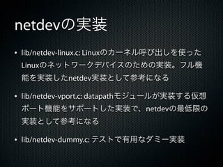 netdevの実装
&bull; lib/netdev-linux.c: Linuxのカーネル呼び出しを使った
 Linuxのネットワークデバイスのための実装。フル機
 能を実装したnetdev実装として参考になる

&bull; lib/netdev-vport.c: datapathモジュールが実装する仮想
 ポート機能をサポートした実装で、netdevの最低限の
 実装として参考になる

&bull; lib/netdev-dummy.c: テストで有用なダミー実装
 