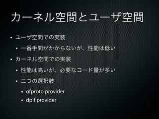 カーネル空間とユーザ空間
&bull; ユーザ空間での実装
 &bull; 一番手間がかからないが、性能は低い
&bull; カーネル空間での実装
 &bull; 性能は高いが、必要なコード量が多い
 &bull; 二つの選択肢
  &bull; ofproto provider
  &bull; dpif provider
 