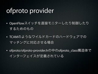 ofproto provider
&bull; OpenFlowスイッチを直接モニターしたり制御したり
 するためのもの

&bull; TCAMのようなワイルドカードのハードウェアでの
 マッチングに対応させる場合

&bull; ofproto/ofproto-provider.hの中のofproto_class構造体で
 インターフェイスが定義されている
 