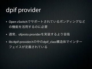 dpif provider
&bull; Open vSwitchでサポートされているボンディングなど
 の機能を活用するのに必要

&bull; 通常、ofproto providerを実装するより容易
&bull; lib/dpif-provider.hの中のdpif_class構造体でインター
 フェイスが定義されている
 