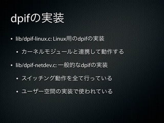 dpifの実装
&bull; lib/dpif-linux.c: Linux用のdpifの実装
  &bull; カーネルモジュールと連携して動作する
&bull; lib/dpif-netdev.c: 一般的なdpifの実装
  &bull; スイッチング動作を全て行っている
  &bull; ユーザー空間の実装で使われている
 